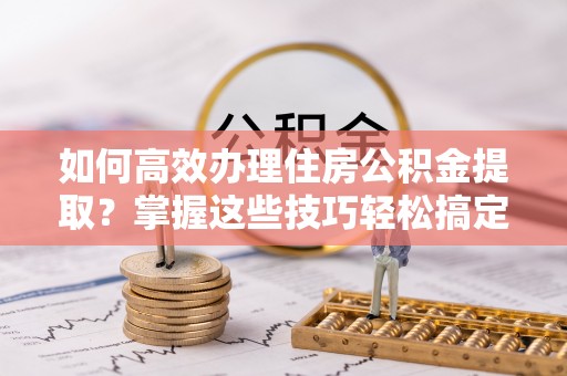 岳普湖如何高效办理住房公积金提取？掌握这些技巧轻松搞定