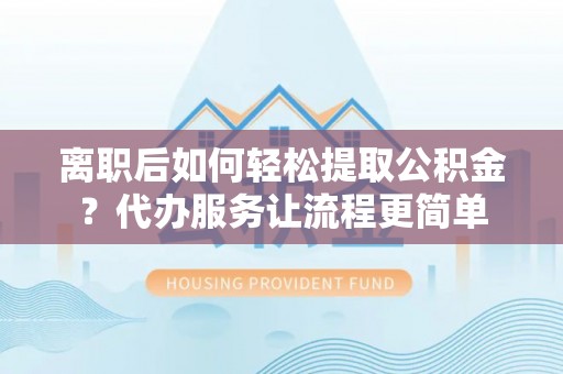 岳普湖离职后如何轻松提取公积金？代办服务让流程更简单
