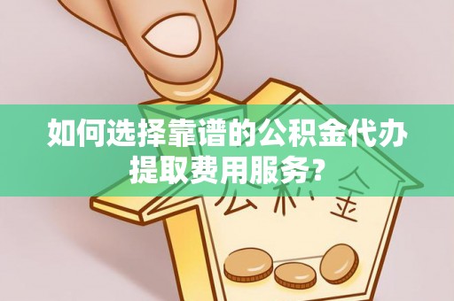 岳普湖如何选择靠谱的公积金代办提取费用服务？