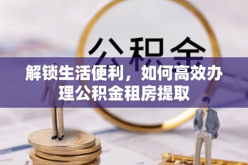 岳普湖解锁生活便利，如何高效办理公积金租房提取