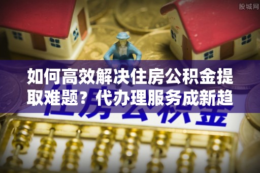 岳普湖如何高效解决住房公积金提取难题？代办理服务成新趋势