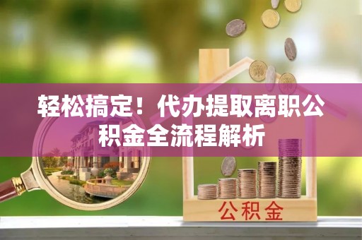 岳普湖轻松搞定！代办提取离职公积金全流程解析