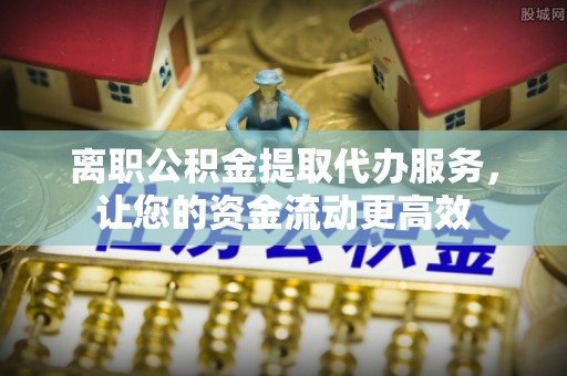 岳普湖离职公积金提取代办服务，让您的资金流动更高效