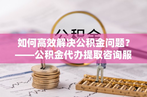 岳普湖如何高效解决公积金问题？——公积金代办提取咨询服务指南