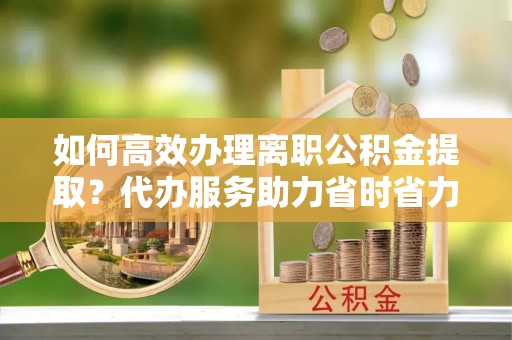 岳普湖如何高效办理离职公积金提取？代办服务助力省时省力