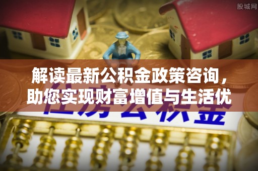 岳普湖解读最新公积金政策咨询，助您实现财富增值与生活优化