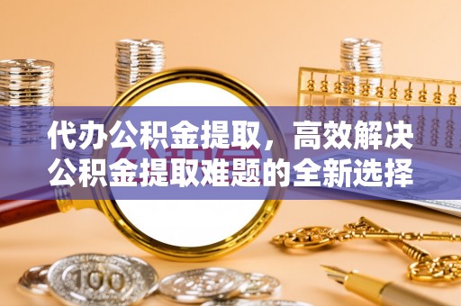 岳普湖代办公积金提取，高效解决公积金提取难题的全新选择