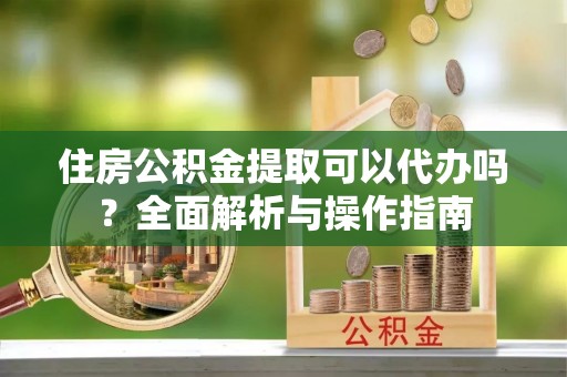 岳普湖住房公积金提取可以代办吗？全面解析与操作指南