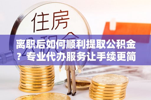 岳普湖离职后如何顺利提取公积金？专业代办服务让手续更简单