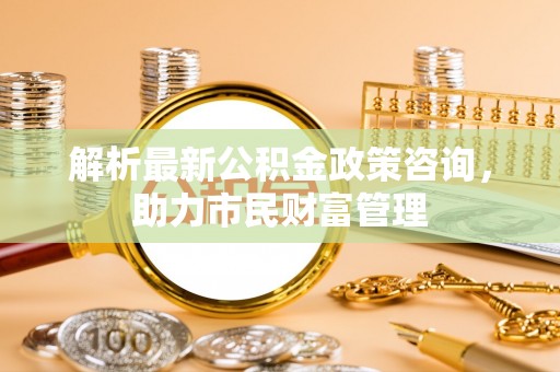 岳普湖解析最新公积金政策咨询，助力市民财富管理