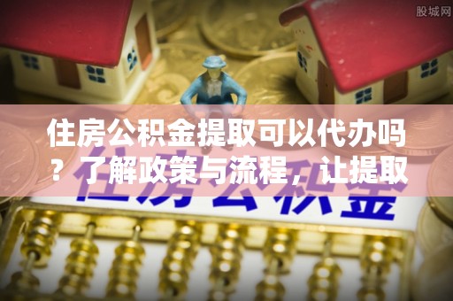 岳普湖住房公积金提取可以代办吗？了解政策与流程，让提取更便捷