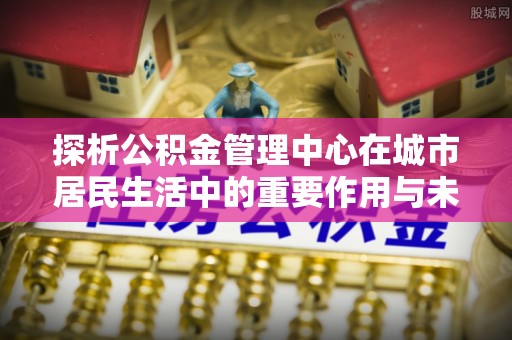 岳普湖探析公积金管理中心在城市居民生活中的重要作用与未来发展趋势