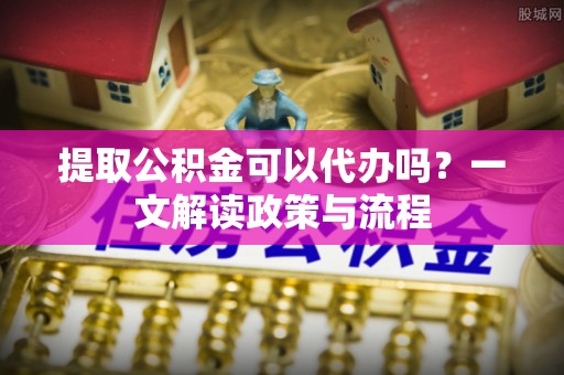 岳普湖提取公积金可以代办吗？一文解读政策与流程