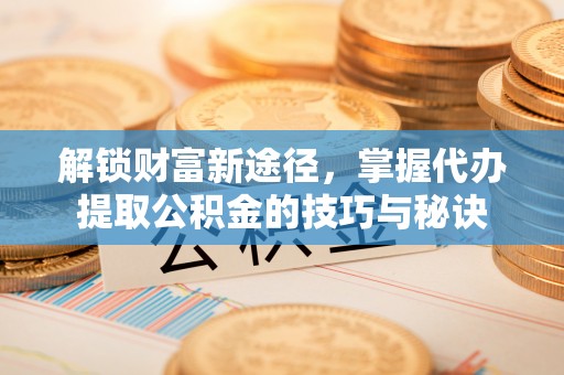 岳普湖解锁财富新途径，掌握代办提取公积金的技巧与秘诀