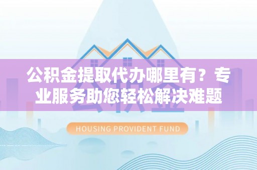 岳普湖公积金提取代办哪里有？专业服务助您轻松解决难题