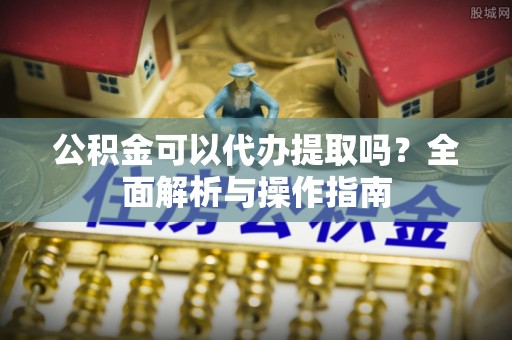 岳普湖公积金可以代办提取吗？全面解析与操作指南
