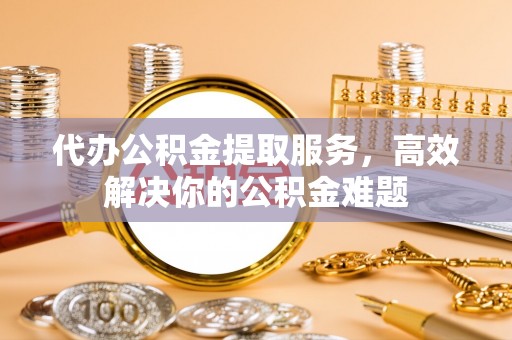岳普湖代办公积金提取服务，高效解决你的公积金难题