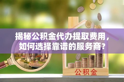 岳普湖揭秘公积金代办提取费用，如何选择靠谱的服务商？