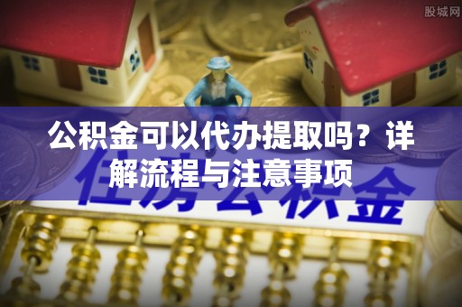 岳普湖公积金可以代办提取吗？详解流程与注意事项