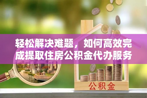 岳普湖轻松解决难题，如何高效完成提取住房公积金代办服务