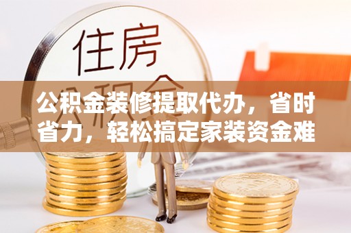 岳普湖公积金装修提取代办，省时省力，轻松搞定家装资金难题