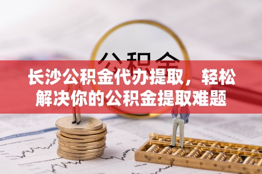 岳普湖长沙公积金代办提取，轻松解决你的公积金提取难题