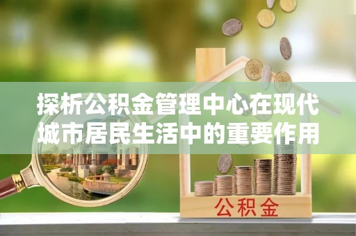 岳普湖探析公积金管理中心在现代城市居民生活中的重要作用