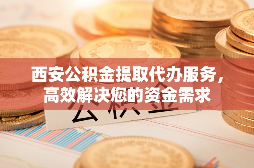 岳普湖西安公积金提取代办服务，高效解决您的资金需求