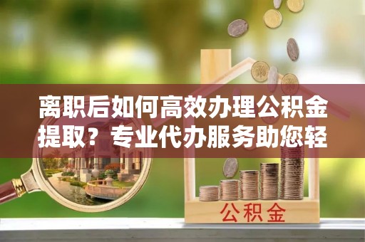 岳普湖离职后如何高效办理公积金提取？专业代办服务助您轻松搞定