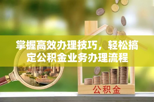 岳普湖掌握高效办理技巧，轻松搞定公积金业务办理流程