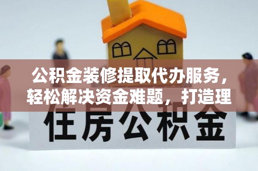 岳普湖公积金装修提取代办服务，轻松解决资金难题，打造理想家居
