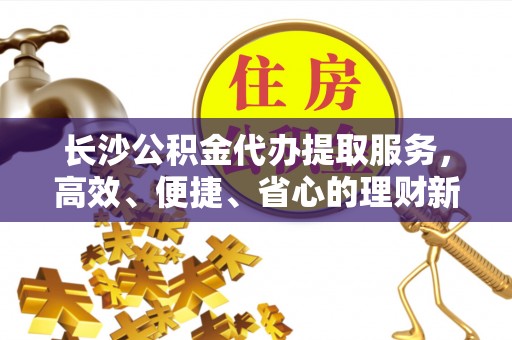 岳普湖长沙公积金代办提取服务，高效、便捷、省心的理财新选择