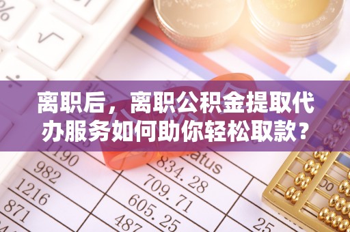 岳普湖离职后，离职公积金提取代办服务如何助你轻松取款？