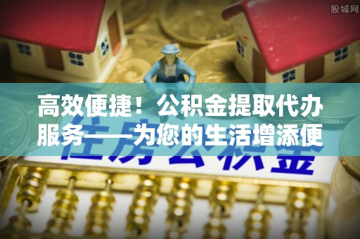 岳普湖高效便捷！公积金提取代办服务——为您的生活增添便利