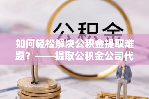岳普湖如何轻松解决公积金提取难题？——提取公积金公司代办服务解析