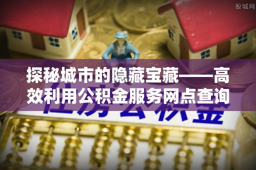岳普湖探秘城市的隐藏宝藏——高效利用公积金服务网点查询提升生活品质
