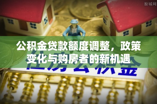 岳普湖公积金贷款额度调整，政策变化与购房者的新机遇