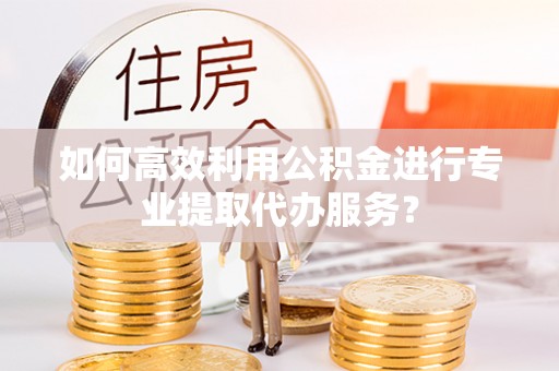 岳普湖如何高效利用公积金进行专业提取代办服务？